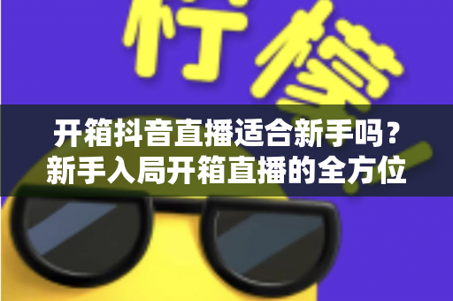 开箱抖音直播适合新手吗？新手入局开箱直播的全方位指南与实战攻略