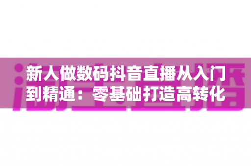 新人做数码抖音直播从入门到精通：零基础打造高转化直播间的完整实战指南