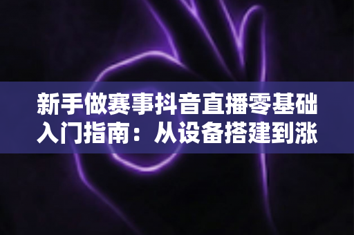 新手做赛事抖音直播零基础入门指南:从设备搭建到涨粉变现的全流程解析 新手做赛事抖音直播零基础入门指南:从设备搭建到涨粉变现的全流程解析