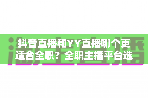 抖音直播和YY直播哪个更适合全职?全职主播平台选择全攻略与变现深度解析 抖音直播和YY直播哪个更适合全职?全职主播平台选择全攻略与变现深度解析