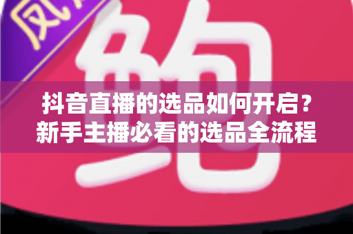 抖音直播的选品如何开启？新手主播必看的选品全流程实战指南与运营技巧