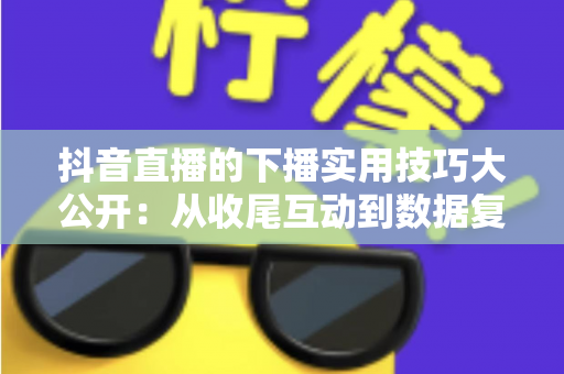 抖音直播的下播实用技巧大公开：从收尾互动到数据复盘的完整运营指南