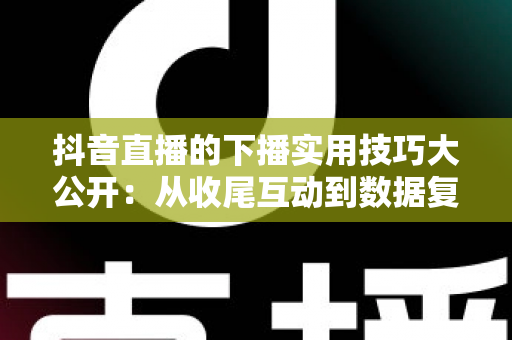 抖音直播的下播实用技巧大公开：从收尾互动到数据复盘的完整运营指南