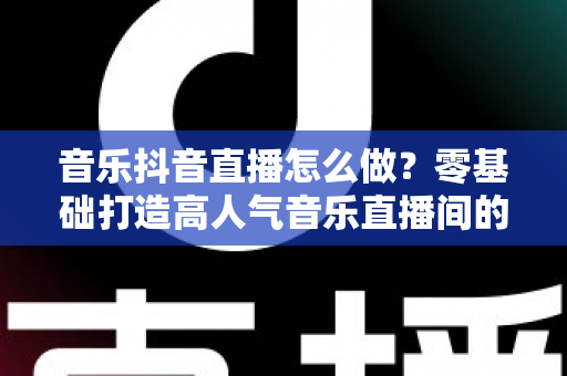 音乐抖音直播怎么做？零基础打造高人气音乐直播间的全攻略