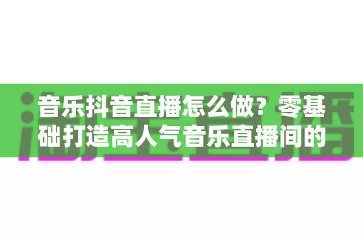音乐抖音直播怎么做？零基础打造高人气音乐直播间的全攻略
