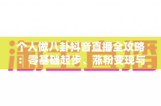 个人做八卦抖音直播全攻略：零基础起步、涨粉变现与合规避坑一站式指南