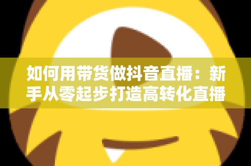 如何用带货做抖音直播：新手从零起步打造高转化直播间的全流程实战指南
