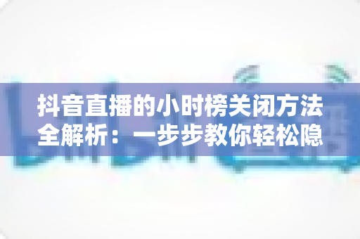 抖音直播的小时榜关闭方法全解析：一步步教你轻松隐藏榜单，打造更清爽的直播间体验