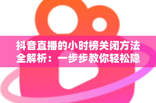 抖音直播的小时榜关闭方法全解析：一步步教你轻松隐藏榜单，打造更清爽的直播间体验