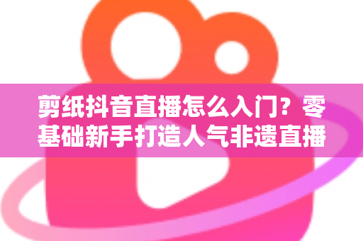 剪纸抖音直播怎么入门？零基础新手打造人气非遗直播间的完整指南