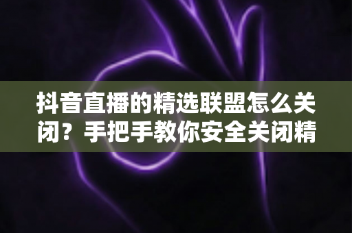 抖音直播的精选联盟怎么关闭？手把手教你安全关闭精选联盟功能的完整指南