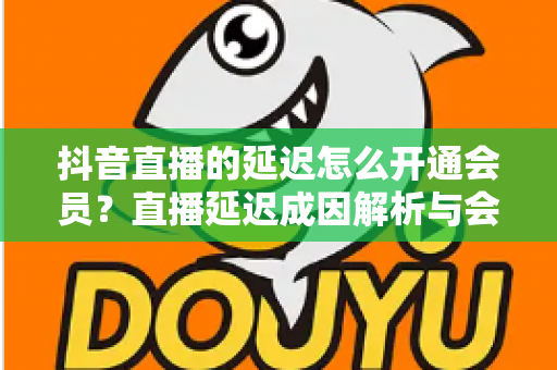 抖音直播的延迟怎么开通会员?直播延迟成因解析与会员开通全流程指南 抖音直播的延迟怎么开通会员?直播延迟成因解析与会员开通全流程指南