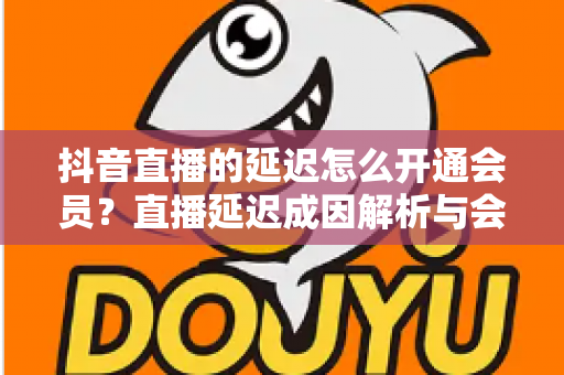 抖音直播的延迟怎么开通会员？直播延迟成因解析与会员开通全流程指南