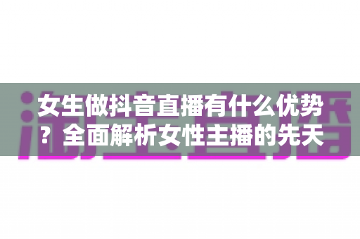 女生做抖音直播有什么优势？全面解析女性主播的先天竞争力与变现潜力