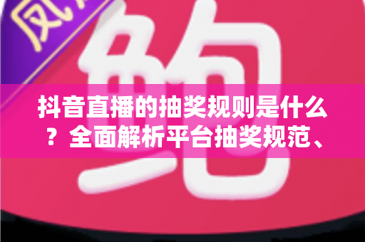 抖音直播的抽奖规则是什么？全面解析平台抽奖规范、参与流程与避坑指南
