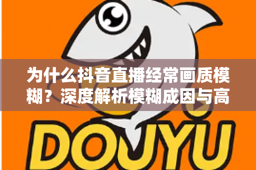 为什么抖音直播经常画质模糊？深度解析模糊成因与高清直播优化全攻略