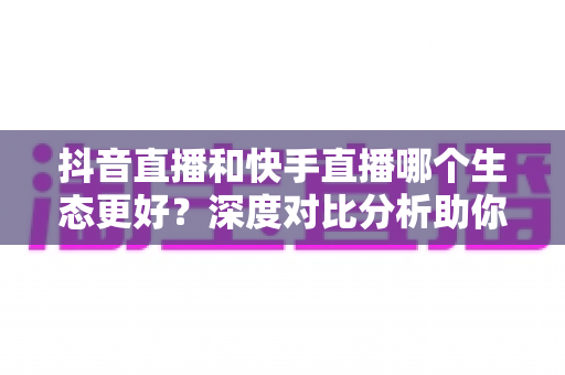 抖音直播和快手直播哪个生态更好？深度对比分析助你选出最适合的直播平台