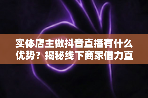 实体店主做抖音直播有什么优势?揭秘线下商家借力直播实现业绩增长的核心竞争力 实体店主做抖音直播有什么优势?揭秘线下商家借力直播实现业绩增长的核心竞争力
