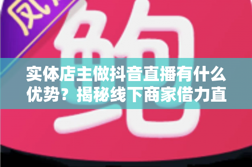 实体店主做抖音直播有什么优势?揭秘线下商家借力直播实现业绩增长的核心竞争力 实体店主做抖音直播有什么优势?揭秘线下商家借力直播实现业绩增长的核心竞争力