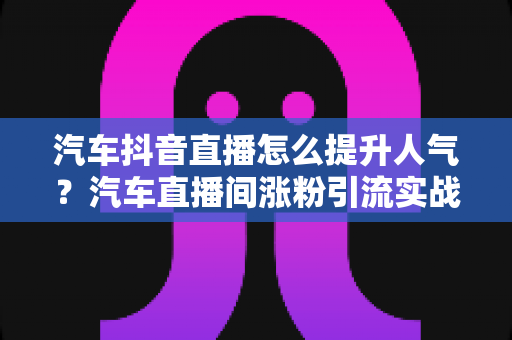 汽车抖音直播怎么提升人气？汽车直播间涨粉引流实战全攻略