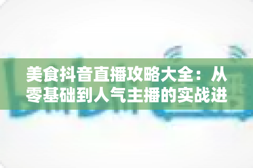 美食抖音直播攻略大全：从零基础到人气主播的实战进阶指南