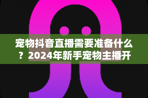 宠物抖音直播需要准备什么？2024年新手宠物主播开播全攻略指南