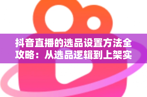 抖音直播的选品设置方法全攻略:从选品逻辑到上架实操,助你打造高转化带货直播间 抖音直播的选品设置方法全攻略:从选品逻辑到上架实操,助你打造高转化带货直播间