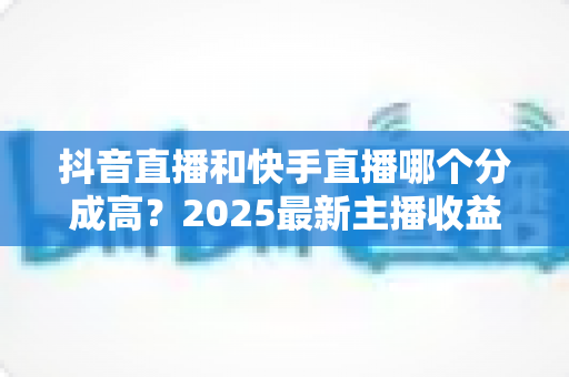 抖音直播和快手直播哪个分成高?2025最新主播收益分成比例深度解析 抖音直播和快手直播哪个分成高?2025最新主播收益分成比例深度解析