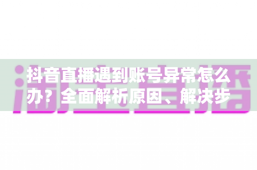 抖音直播遇到账号异常怎么办？全面解析原因、解决步骤与预防指南