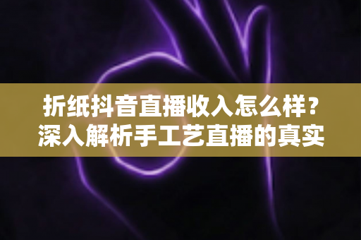折纸抖音直播收入怎么样?深入解析手工艺直播的真实收益与变现攻略 折纸抖音直播收入怎么样?深入解析手工艺直播的真实收益与变现攻略