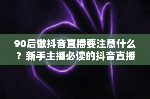 90后做抖音直播要注意什么？新手主播必读的抖音直播避坑与涨粉全攻略