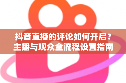 抖音直播的评论如何开启？主播与观众全流程设置指南及常见问题一次讲清