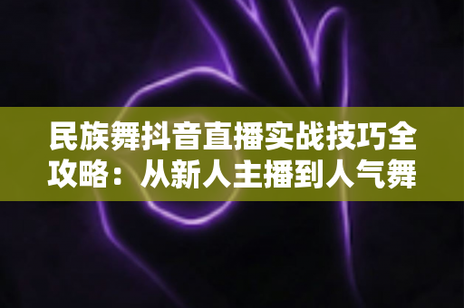 民族舞抖音直播实战技巧全攻略:从新人主播到人气舞者的进阶指南 民族舞抖音直播实战技巧全攻略:从新人主播到人气舞者的进阶指南