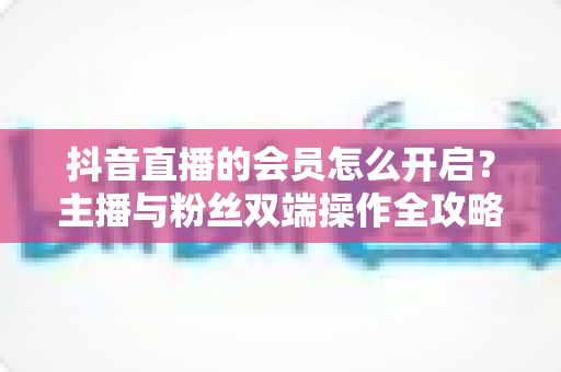 抖音直播的会员怎么开启？主播与粉丝双端操作全攻略，轻松解锁直播变现新姿势