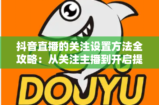 抖音直播的关注设置方法全攻略:从关注主播到开启提醒,一步不落轻松搞定 抖音直播的关注设置方法全攻略:从关注主播到开启提醒,一步不落轻松搞定