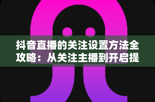 抖音直播的关注设置方法全攻略:从关注主播到开启提醒,一步不落轻松搞定 抖音直播的关注设置方法全攻略:从关注主播到开启提醒,一步不落轻松搞定