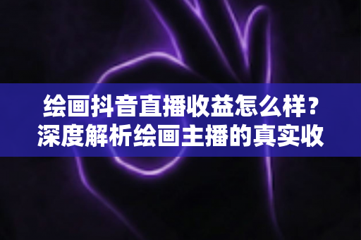 绘画抖音直播收益怎么样？深度解析绘画主播的真实收入水平与赚钱技巧