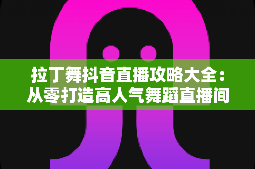 拉丁舞抖音直播攻略大全：从零打造高人气舞蹈直播间的实战指南