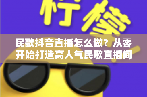 民歌抖音直播怎么做？从零开始打造高人气民歌直播间的完整实战指南