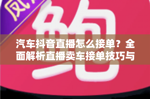 汽车抖音直播怎么接单?全面解析直播卖车接单技巧与实操攻略 汽车抖音直播怎么接单?全面解析直播卖车接单技巧与实操攻略