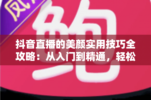 抖音直播的美颜实用技巧全攻略：从入门到精通，轻松打造镜头前的完美状态