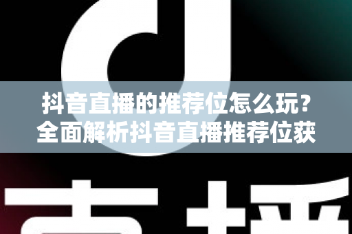 抖音直播的推荐位怎么玩？全面解析抖音直播推荐位获取技巧与运营策略