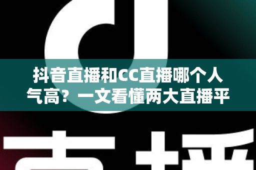 抖音直播和CC直播哪个人气高？一文看懂两大直播平台的流量真相与选择指南