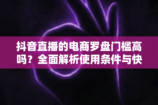 抖音直播的电商罗盘门槛高吗？全面解析使用条件与快速入门指南