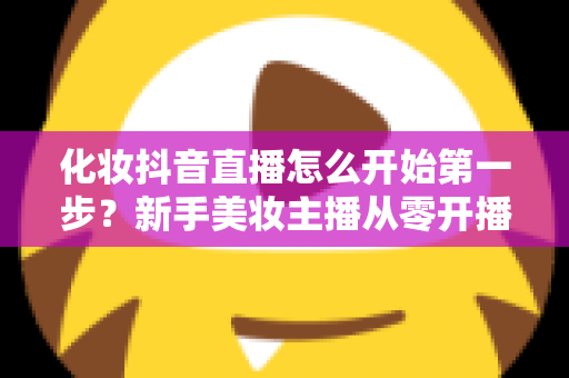 化妆抖音直播怎么开始第一步？新手美妆主播从零开播的完整指南