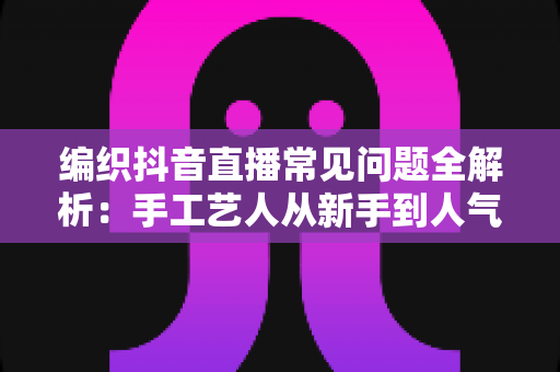 编织抖音直播常见问题全解析:手工艺人从新手到人气主播的实战指南 编织抖音直播常见问题全解析:手工艺人从新手到人气主播的实战指南