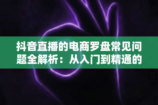 抖音直播的电商罗盘常见问题全解析：从入门到精通的数据运营指南