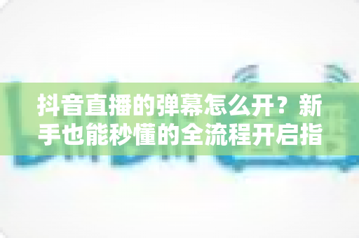 抖音直播的弹幕怎么开？新手也能秒懂的全流程开启指南与互动技巧
