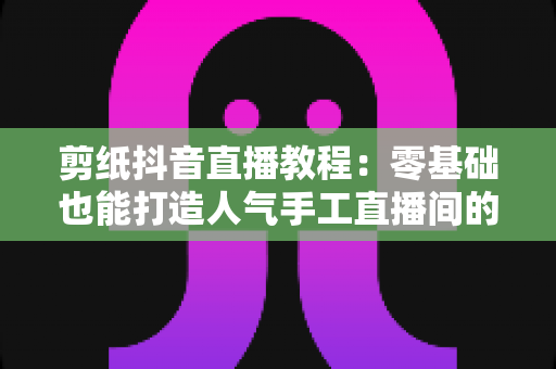剪纸抖音直播教程：零基础也能打造人气手工直播间的完整指南