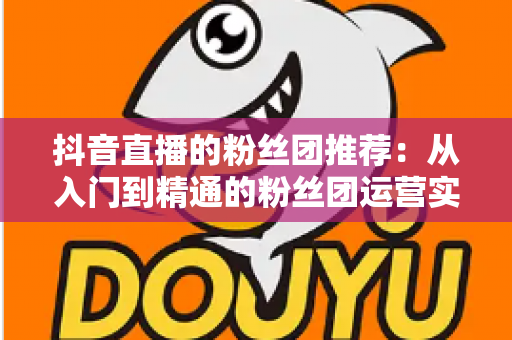 抖音直播的粉丝团推荐：从入门到精通的粉丝团运营实战指南